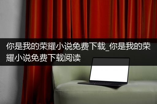 你是我的荣耀小说免费下载_你是我的荣耀小说免费下载阅读